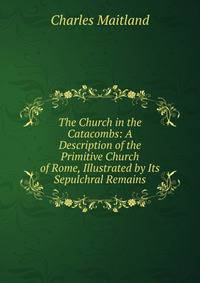 The Church in the Catacombs: A Description of the Primitive Church of Rome, Illustrated by Its Sepulchral Remains