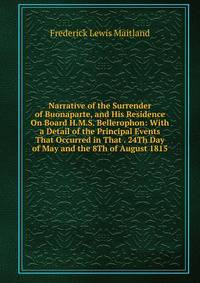 Narrative of the Surrender of Buonaparte, and His Residence On Board H.M.S. Bellerophon: With a Detail of the Principal Events That Occurred in That . 24Th Day of May and the 8Th of August 1815