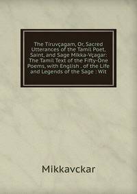 The Tiruvcagam, Or, Sacred Utterances of the Tamil Poet, Saint, and Sage Mikka-Vcagar: The Tamil Text of the Fifty-One Poems, with English . of the Life and Legends of the Sage : Wit