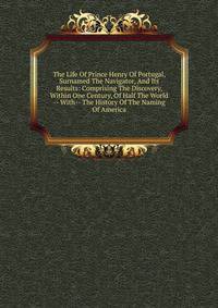 The Life Of Prince Henry Of Portugal, Surnamed The Navigator, And Its Results: Comprising The Discovery, Within One Century, Of Half The World -- With-- The History Of The Naming Of America