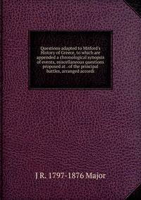 Questions adapted to Mitford's History of Greece, to which are appended a chronological synopsis of events, miscellaneous questions proposed at . of the principal battles, arranged accordi