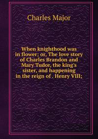 When knighthood was in flower; or, The love story of Charles Brandon and Mary Tudor, the king's sister, and happening in the reign of . Henry VIII;