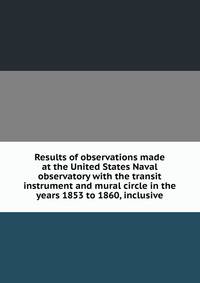 Results of observations made at the United States Naval observatory with the transit instrument and mural circle in the years 1853 to 1860, inclusive
