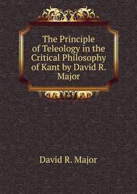 The Principle of Teleology in the Critical Philosophy of Kant by David R. Major