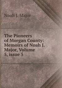 The Pioneers of Morgan County: Memoirs of Noah J. Major, Volume 5, issue 5