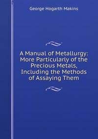 A Manual of Metallurgy: More Particularly of the Precious Metals, Including the Methods of Assaying Them