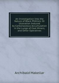 An Investigation Into the Nature of Black Phthisis: Or Ulceration Induced by Carbonaceous Accumulation in the Lungs of Coal Miners, and Other Operatives