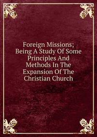 Foreign Missions; Being A Study Of Some Principles And Methods In The Expansion Of The Christian Church