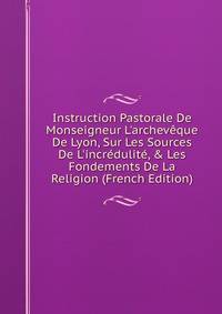 Instruction Pastorale De Monseigneur L'archev?que De Lyon, Sur Les Sources De L'incr?dulit?, &amp; Les Fondements De La Religion (French Edition)