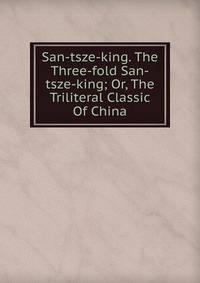 San-tsze-king. The Three-fold San-tsze-king; Or, The Triliteral Classic Of China