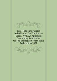 Final French Struggles In India And On The Indian Seas; . With An Appendix Containing An Account Of The Expedition From India To Egypt In 1801