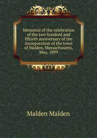 Memorial of the celebration of the two hundred and fiftieth anniversary of the incorporation of the town of Malden, Massachusetts, May, 1899