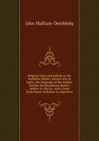 Original tales and ballads in the Yorkshire dialect, known also as Inglis, the language of the Angles, and the Northumbrian dialect: spoken to-day in . early times from South Yorkshire to Aberdeen