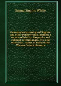 Genealogical gleanings of Siggins, and other Pennsylvania families; a volume of history, biography and colonial, revolutionary, civil and other war . names of many other Warren County pioneers