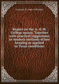 Report on the A. &amp; M. College apiary. Together with practical suggestions in modern methods of bee keeping as applied to Texas conditions