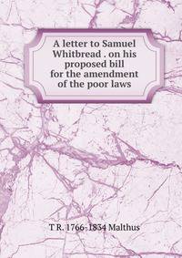 A letter to Samuel Whitbread . on his proposed bill for the amendment of the poor laws