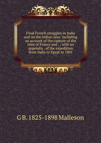 Final French struggles in India and on the Indian seas: including an account of the capture of the Isles of France and . ; with an appendix . of the expedition from India to Egypt in 1801