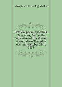 Oration, poem, speeches, chronicles, &amp;c., at the dedication of the Malden town hall on Thursday evening, October 29th, 1857