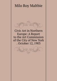 Civic Art in Northern Europe: A Report to the Art Commission of the City of New York . October 12, 1903