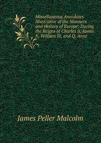 Miscellaneous Anecdotes Illustrative of the Manners and History of Europe: During the Reigns of Charles Ii, James Ii, William Iii, and Q. Anne