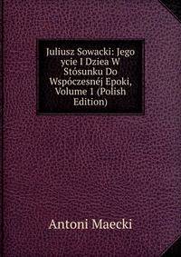Juliusz Sowacki: Jego ycie I Dziea W Stosunku Do Wspoczesnej Epoki, Volume 1 (Polish Edition)