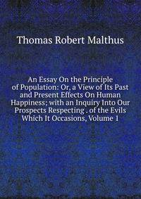 An Essay On the Principle of Population: Or, a View of Its Past and Present Effects On Human Happiness; with an Inquiry Into Our Prospects Respecting . of the Evils Which It Occasions, Volume 1