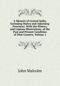 A Memoir of Central India, Including Malwa and Adjoining Provinces: With the History, and Copious Illustrations, of the Past and Present Condition of That Country, Volume 1