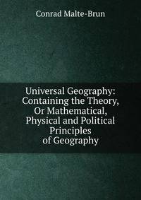 Universal Geography: Containing the Theory, Or Mathematical, Physical and Political Principles of Geography