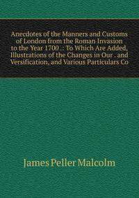 Anecdotes of the Manners and Customs of London from the Roman Invasion to the Year 1700 .: To Which Are Added, Illustrations of the Changes in Our . and Versification, and Various Particulars Co