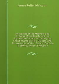 Anecdotes of the Manners and Customs of London During the Eighteenth Century: Including the Charities, Depravities, Dresses, and Amusements, of the . State of Society in 1807, to Which Is Added a