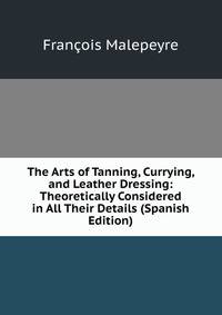 The Arts of Tanning, Currying, and Leather Dressing: Theoretically Considered in All Their Details (Spanish Edition)