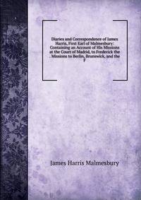 Diaries and Correspondence of James Harris, First Earl of Malmesbury: Containing an Account of His Missions at the Court of Madrid, to Frederick the . Missions to Berlin, Brunswick, and the F