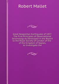 Great Neapolitan Earthquake of 1857: The First Principles of Observational Seismology As Developed in the Report to the Royal Society of London of the . of the Kingdom of Naples, to Investigate the
