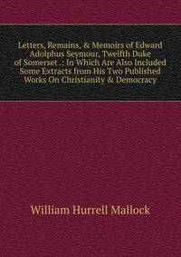 Letters, Remains, &amp; Memoirs of Edward Adolphus Seymour, Twelfth Duke of Somerset .: In Which Are Also Included Some Extracts from His Two Published Works On Christianity &amp; Democracy