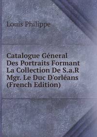 Catalogue G?neral Des Portraits Formant La Collection De S.a.R Mgr. Le Duc D'orl?ans (French Edition)