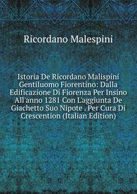 Istoria De Ricordano Malispini Gentiluomo Fiorentino: Dalla Edificazione Di Fiorenza Per Insino All'anno 1281 Con L'aggiunta De Giachetto Suo Nipote . Per Cura Di Crescention (Italian Edition)