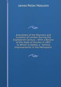 Anecdotes of the Manners and Customs of London During the Eighteenth Century .: With a Review of the State of Society in 1807. to Which Is Added, a . Various Improvements in the Metropolis .