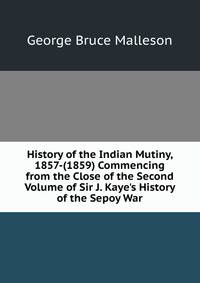 History of the Indian Mutiny, 1857-(1859) Commencing from the Close of the Second Volume of Sir J. Kaye's History of the Sepoy War