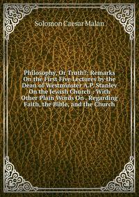 Philosophy, Or Truth?: Remarks On the First Five Lectures by the Dean of Westminster A.P. Stanley On the Jewish Church : With Other Plain Words On . Regarding Faith, the Bible, and the Church