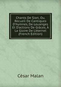 Chants De Sion, Ou, Recueil De Cantiques D'hymnes, De Louanges Et D'actions De Gr?ces, ? La Gloire De L'?ternel (French Edition)