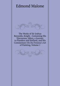 The Works of Sir Joshua Reynolds, Knight . Containing His Discourses, Idlers, a Journey to Flanders and Holland, and His Commentary On Du Fresnoy's Art of Painting, Volume 1