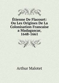Etienne De Flacourt: Ou Les Origines De La Colonisation Francaise a Madagascar, 1648-1661