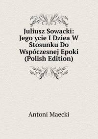 Juliusz Sowacki: Jego ycie I Dziea W Stosunku Do Wspoczesnej Epoki (Polish Edition)