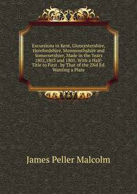 Excursions in Kent, Gloucestershire, Herefordshire, Monmouthshire and Somersetshire, Made in the Years 1802,1803 and 1805. With a Half-Title to First . by That of the 2Nd Ed. Wanting a Plate