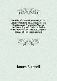 The Life of Samuel Johnson, Ll. D.: Comprehending an Account of His Studies, and Numerous Works, in Chronological Order; a Series of His Epistolary . Various Original Pieces of His Composition