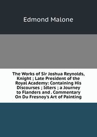 The Works of Sir Joshua Reynolds, Knight ; Late President of the Royal Academy: Containing His Discourses ; Idlers ; a Journey to Flanders and . Commentary On Du Fresnoy's Art of Painting