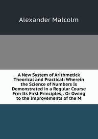 A New System of Arithmetick Theorical and Practical: Wherein the Science of Numbers Is Demonstrated in a Regular Course Frm Its First Principles, . Or Owing to the Improvements of the M