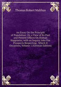An Essay On the Principle of Population: Or, a View of Its Past and Present Effects On Human Happiness; with an Inquiry Into Our Prospects Respecting . Which It Occasions, Volume 1 (German Edition)
