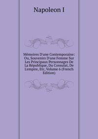 M?moires D'une Contemporaine: Ou, Souvenirs D'une Femme Sur Les Principaux Personnages De La R?publique, Du Consulat, De L'empire, Etc, Volume 6 (French Edition)