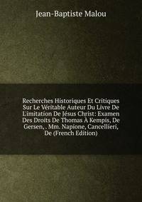 Recherches Historiques Et Critiques Sur Le V?ritable Auteur Du Livre De L'imitation De J?sus Christ: Examen Des Droits De Thomas ? Kempis, De Gersen, . Mm. Napione, Cancellieri, De (French Edition)